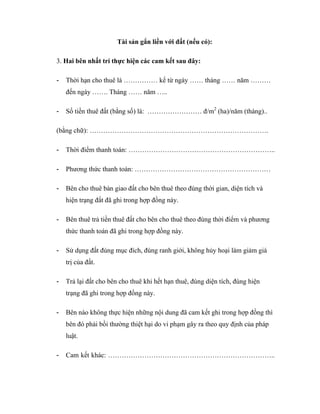 Tài sản gắn liền với đất (nếu có):
3. Hai bên nhất trí thực hiện các cam kết sau đây:
-

Thời hạn cho thuê là …………… kể từ ngày …… tháng …… năm ………
đến ngày ……. Tháng …… năm …..

-

Số tiền thuê đất (bằng số) là: …………………… đ/m2 (ha)/năm (tháng)..

(bằng chữ): …………………………………………………………………….
-

Thời điểm thanh toán: ………………………………………………………..

-

Phương thức thanh toán: ……………………………………………………

-

Bên cho thuê bàn giao đất cho bên thuê theo đúng thời gian, diện tích và
hiện trạng đất đã ghi trong hợp đồng này.

-

Bên thuê trả tiền thuê đất cho bên cho thuê theo đúng thời điểm và phương
thức thanh toán đã ghi trong hợp đồng này.

-

Sử dụng đất đúng mục đích, đúng ranh giới, không hủy hoại làm giảm giá
trị của đất.

-

Trả lại đất cho bên cho thuê khi hết hạn thuê, đúng diện tích, đúng hiện
trạng đã ghi trong hợp đồng này.

-

Bên nào không thực hiện những nội dung đã cam kết ghi trong hợp đồng thì
bên đó phải bồi thường thiệt hại do vi phạm gây ra theo quy định của pháp
luật.

-

Cam kết khác: ………………………………………………………………..

 