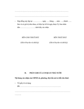 ………………………………………………………………………………
………………………………………………………………………………
-

Hợp đồng này lập tại ……………. ngày ….. tháng …. năm ….., thành …...
bản và có giá trị như nhau, có hiệu lực kể từ ngày được Ủy ban nhân
dân ……………………. dưới đây xác nhận.

BÊN CHO THUÊ ĐẤT
(Ghi rõ họ tên và chữ ký)

II.

BÊN THUÊ ĐẤT
(Ghi rõ họ tên và chữ ký)

PHẦN GHI CỦA CƠ QUAN NHÀ NƯỚC

Nội dung xác nhận của UBND xã, phường, thị trấn nơi có đất cho thuê:
-

Về giấy tờ sử dụng
đất: …………………………………………………………..

…………………………………………………………………………………
………..

 