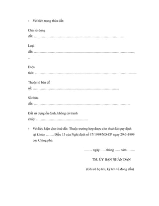 -

Về hiện trạng thửa đất:

Chủ sử dụng
đất: ……………………………………………………………………..
Loại
đất: ………………………………………………………………………………
..
Diện
tích: …………………………………………………………………………........
Thuộc tờ bản đồ
số: …………………………………………………………………..
Số thửa
đất: …………………………………………………………………………..
Đất sử dụng ổn định, không có tranh
chấp: ……………………………………….
-

Về điều kiện cho thuê đất: Thuộc trường hợp được cho thuê đất quy định
tại khoản ……. Điều 15 của Nghị định số 17/1999/NĐ-CP ngày 29-3-1999
của Chíng phủ.
…….. ngày ….. tháng ….. năm …….
TM. ỦY BAN NHÂN DÂN
(Ghi rõ họ tên, ký tên và đóng dấu)

 