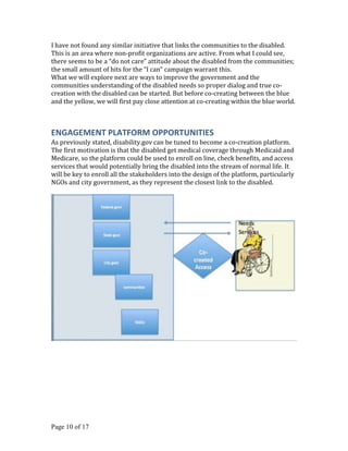 I have not found any similar initiative that links the communities to the disabled.
This is an area where non-profit organizations are active. From what I could see,
there seems to be a “do not care” attitude about the disabled from the communities;
the small amount of hits for the “I can“ campaign warrant this.
What we will explore next are ways to improve the government and the
communities understanding of the disabled needs so proper dialog and true co-
creation with the disabled can be started. But before co-creating between the blue
and the yellow, we will first pay close attention at co-creating within the blue world.



ENGAGEMENT PLATFORM OPPORTUNITIES
As previously stated, disability.gov can be tuned to become a co-creation platform.
The first motivation is that the disabled get medical coverage through Medicaid and
Medicare, so the platform could be used to enroll on line, check benefits, and access
services that would potentially bring the disabled into the stream of normal life. It
will be key to enroll all the stakeholders into the design of the platform, particularly
NGOs and city government, as they represent the closest link to the disabled.




Page 10 of 17
 