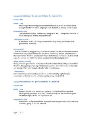 Engagement between the government and the communities
Current DAT

Dialog - Low
       The dialog between the government and the communities is administered
       through the Mayor’s office for people with disabilities in large communities.

Accessibility - low
       Only a handful of large cities have a web portal: NYC, Chicago and Houston. In
       other metropolis, there is no such facility.

Transparency – low
      Whenever it exists, the site provides little transparency into the various
      government initiatives.


Proposed DAT
There is a tremendous opportunity to build awareness for the disabled needs in the
communities regardless of their size. As stated previously, there is a need to make
the communities disabled-aware and help elected officials understand that disabled
are not a burden but rather represent an economic and social potential.

Dialog and Accessibility
Dialog between government and communities should be enhanced by NGOs and/or
charities through regular dialog with the communities. Several forums can be used
and among others: meetings, local radio talks come to mind.

Transparency
Increased transparency can be provided to communities by explaining the
economical and social benefit of transparently caring for disabled


Engagement between the government and the disabled
Current DAT

Dialog - Low
       The current platform is used as a one-way channel from blue to yellow
       although blog posting is available. There is no way for the disabled to post
       what their expectations and aspirations are.

Accessibility - high
       The website is always available, although there is apparently reluctance from
       this users group to use the Internet.




Page 11 of 17
 