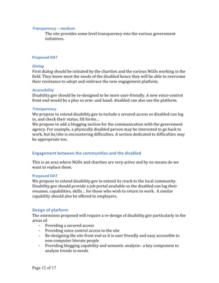 Transparency – medium
      The site provides some level transparency into the various government
      initiatives.



Proposed DAT

Dialog
First dialog should be initiated by the charities and the various NGOs working in the
field. They know most the needs of the disabled hence they will be able to overcome
their resistance to adopt and embrace the new engagement platform.

Accessibility
Disability.gov should be re-designed to be more user-friendly. A new voice-control
front end would be a plus so arm- and hand- disabled can also use the platform.

Transparency
We propose to extend disability.gov to include a secured access so disabled can log
in, and check their status, fill forms…
We propose to add a blogging section for the communication with the government
agency. For example, a physically disabled person may be interested to go back to
work, but he/she is encountering difficulties. A section dedicated to difficulties may
be appropriate too.


Engagement between the communities and the disabled
This is an area where NGOs and charities are very active and by no means do we
want to replace them.

Proposed DAT
We propose to extend disability.gov to extend its reach to the local community.
Disability.gov should provide a job portal available so the disabled can log their
resumes, capabilities, skills… for those who wish to return to work. A similar
capability should also be offered to employers.


Design of platform
The extensions proposed will require a re-design of disability.gov particularly in the
areas of:
   - Providing a secured access
   - Providing voice control access to the site
   - Re-designing the site front end so it is user friendly and easy accessible to
       non-computer literate people
   - Providing blogging capability and semantic analysis– a key component to
       analyze trends in needs


Page 12 of 17
 