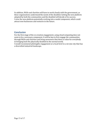 In addition, NGOs and charities will have to work closely with the government, as
these organizations understand the needs of the disabled. Getting the new platform
adopted by both the communities and the disabled will decide of its success.
I view the new platform potentially evolving into a nodal component, which could
attract new businesses and ventures in the future.




Conclusion
For the first stage of the co-creation engagement, using cloud computing does not
seem to be a necessary component. It will be key to first engage the communities
through NGOs and charities and bring awareness that there is value for everybody
in bringing back the physically disabled in the normal world.
I would recommend pilotingthe engagement at a local level in a mi-size city that has
a diversified industrial landscape.




Page 13 of 17
 