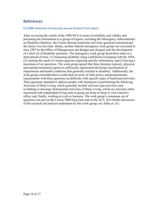 References
(1) 2006 American Community Survey Content Test report

After reviewing the results of the 1996 NCS in terms of reliability and validity and
presenting the information to a group of experts, including the Interagency Subcommittee
on Disability Statistics, the Census Bureau found that still more questions remained and
the choice was not clear. Hence, another federal interagency work group was convened in
June 1997 by the Office of Management and Budget and charged with the development
of a short set of disability questions. The interagency work group faced three tasks in a
short period of time: (1) measuring disability using a definition in keeping with the ADA,
(2) meeting the needs of various agencies requiring specific information, and (3) having a
maximum of six questions. The work group agreed that three domains (sensory, physical,
and mental/emotional/cognitive) sufficiently represented the broad classification of
impairments and health conditions that generally resulted in disability. Additionally, the
work group concluded that it could meet an array of other policy and programmatic
requirements with three questions on difficulty with specific types of functional activities.
Their questions intended to address people with limitations in performing the following:
Activities of Daily Living, which generally include self-care type activities such
as bathing or dressing; Instrumental Activities of Daily Living, which are activities often
associated with independent living such as going out alone to shop or visit a doctor's
office; and, finally, working at a job or business. The work group’s consensus set of
questions was put on the Census 2000 long form and on the ACS. (For further discussion
of the research and analysis undertaken by this work group, see Adler et. al.)




Page 14 of 17
 