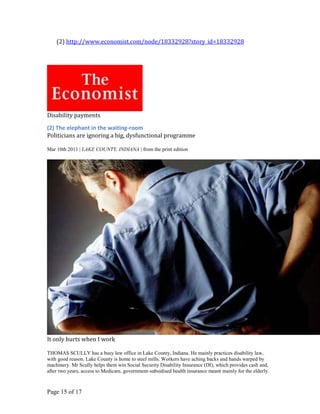 (2) http://www.economist.com/node/18332928?story_id=18332928




Disability payments

(2) The elephant in the waiting-room
Politicians are ignoring a big, dysfunctional programme

Mar 10th 2011 | LAKE COUNTY, INDIANA | from the print edition




It only hurts when I work

THOMAS SCULLY has a busy law office in Lake County, Indiana. He mainly practices disability law,
with good reason. Lake County is home to steel mills. Workers have aching backs and hands warped by
machinery. Mr Scully helps them win Social Security Disability Insurance (DI), which provides cash and,
after two years, access to Medicare, government-subsidised health insurance meant mainly for the elderly.



Page 15 of 17
 