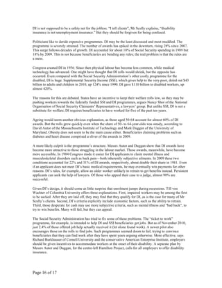 DI is not supposed to be a safety net for the jobless. “I tell clients”, Mr Scully explains, “disability
insurance is not unemployment insurance.” But they should be forgiven for being confused.

Politicians like to deride expensive programmes. DI may be the least discussed and most muddled. The
programme is severely strained. The number of awards has spiked in the downturn, rising 28% since 2007.
This surge follows decades of growth. DI accounted for about 10% of Social Security spending in 1989 but
18% by 2009. This is not because beneficiaries are bending any rules; the real problem is that the rules are
a mess.

Congress created DI in 1956. Since then physical labour has become less common, while medical
technology has advanced. One might have thought that DI rolls would shrink, but the opposite has
occurred. Even compared with the Social Security Administration’s other costly programme for the
disabled, DI is huge. Supplemental Security Income (SSI), which gives help to the very poor, doled out $43
billion to adults and children in 2010, up 124% since 1990. DI gave $110 billion to disabled workers, up
almost 420%.

The reasons for this are debated. States have an incentive to keep their welfare rolls low, so they may be
pushing workers towards the federally funded SSI and DI programmes, argues Nancy Shor of the National
Organisation of Social Security Claimants’ Representatives, a lawyers’ group. But unlike SSI, DI is not a
substitute for welfare; DI requires beneficiaries to have worked for five of the past ten years.

Ageing would seem another obvious explanation, as those aged 50-64 account for almost 60% of DI
awards. But the rolls grew quickly even when the share of 50- to 64-year-olds was steady, according to
David Autor of the Massachusetts Institute of Technology and Mark Duggan of the University of
Maryland. Obesity does not seem to be the main cause either. Beneficiaries claiming problems such as
diabetes and heart disease comprised a sliver of the awards in 2009.

A more likely culprit is the programme’s structure. Messrs Autor and Duggan show that DI awards have
become more attractive to those struggling in the labour market. Those awards, meanwhile, have become
more accessible. In 1984 Congress made it easier for DI applicants to claim mental illness and
musculoskeletal disorders such as back pain—both inherently subjective ailments. In 2009 these two
conditions accounted for 22% and 31% of DI awards, respectively, about double their share in 1981. Even
if an applicant does not meet DI’s basic medical requirements, he may eventually win payments for other
reasons. DI’s rules, for example, allow an older worker unlikely to retrain to get benefits instead. Persistent
applicants can seek the help of lawyers. Of those who appeal their case to a judge, almost 90% are
successful.

Given DI’s design, it should come as little surprise that enrolment jumps during recessions. Till von
Wachter of Columbia University offers three explanations. First, impaired workers may be among the first
to be sacked. After they are laid off, they may find that they qualify for DI, as is the case for many of Mr
Scully’s clients. Second, DI’s criteria explicitly include economic factors, such as the ability to retrain.
Third, those desperate for cash may use more subjective criteria, such as mental illness and “bad back”, to
try to win benefits. Many will fail, but they can appeal.

The Social Security Administration has tried to fix some of these problems. The “ticket to work”
programme, for example, is intended to help DI and SSI beneficiaries get jobs. But as of November 2010,
just 2.4% of those offered job help actually received it (let alone found work). A newer pilot also
encourages those on the rolls to find jobs. Such programmes seemed doom to fail, trying to convince
beneficiaries that they can find work after they have spent years arguing otherwise. More effective, says
Richard Burkhauser of Cornell University and the conservative American Enterprise Institute, employers
should be given incentives to accommodate workers at the onset of their disability. A separate plan by
Messrs Autor and Duggan, for the centre-left Hamilton Project, calls for all employers to offer disability
insurance.




Page 16 of 17
 