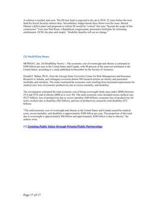 A solution is needed, and soon. The DI trust fund is expected to dry up in 2018, 22 years before the trust
fund for Social Security retirees does. Nevertheless, budget hawks have flown over the issue. Barack
Obama’s deficit panel said proposals to reform DI would be “critical” but were “beyond the scope of this
commission.” Last year Paul Ryan, a Republican congressman, presented a bold plan for reforming
entitlements. Of DI, the plan said simply: “disability benefits will see no change.”




(3) HealthDay News

MONDAY, Jan. 24 (HealthDay News) -- The economic cost of overweight and obesity is estimated at
$300 billion per year in the United States and Canada, with 90 percent of the total cost attributed to the
United States, according to a study published in December by the Society of Actuaries.

Donald F. Behan, Ph.D., from the Georgia State University Center for Risk Management and Insurance
Research in Atlanta, and colleagues reviewed almost 500 research articles on obesity and associated
morbidity and mortality. The study examined the economic costs resulting from increased requirements for
medical care, loss of economic productivity due to excess mortality, and disability.

The investigators estimated the total economic cost of being overweight (body mass index [BMI] between
25.0 and 29.9) and of obesity (BMI at or over 30). The main economic costs included excess medical care
($127 billion), loss of productivity due to excess mortality ($49 billion), economic loss of productivity for
active workers due to disability ($43 billion), and loss of productivity caused by total disability ($72
billion).

"The total economic cost of overweight and obesity in the United States and Canada caused by medical
costs, excess mortality, and disability is approximately $300 billion per year. The proportion of this total
due to overweight is approximately $80 billion and approximately $200 billion is due to obesity," the
authors write.

(4) Creating Public Value through Private/Public Partnerships




Page 17 of 17
 
