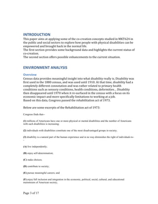 INTRODUCTION
This paper aims at applying some of the co-creation concepts studied in MKT624 in
the public and social sectors to explore how people with physical disabilities can be
empowered and brought back in the normal life.
The first section provides some background data and highlights the current status of
co-creation.
The second section offers possible enhancements to the current situation.


ENVIRONMENT ANALYSIS
Overview
Census data provides meaningful insight into what disability really is. Disability was
first used in the 1880 census, and was used until 1910. At that time, disability had a
completely different connotation and was rather related to primary health
conditions such as sensory conditions, health conditions, deformities… Disability
then disappeared until 1970 when it re-surfaced in the census with a focus on its
economic impact and more specifically limitations to working at a job.
Based on this data, Congress passed the rehabilitation act of 1973.

Below are some excerpts of the Rehabilitation act of 1973:

Congress finds that--

(1) millions of Americans have one or more physical or mental disabilities and the number of Americans
with such disabilities is increasing;

(2) individuals with disabilities constitute one of the most disadvantaged groups in society;

(3) disability is a natural part of the human experience and in no way diminishes the right of individuals to-
-

(A) live independently;

(B) enjoy self-determination;

(C) make choices;

(D) contribute to society;

(E) pursue meaningful careers; and

(F) enjoy full inclusion and integration in the economic, political, social, cultural, and educational
mainstream of American society;



Page 3 of 17
 
