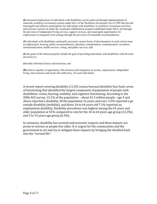 (4) increased employment of individuals with disabilities can be achieved through implementation of
statewide workforce investment systems under title I of the Workforce Investment Act of 1998 that provide
meaningful and effective participation for individuals with disabilities in workforce investment activities
and activities carried out under the vocational rehabilitation program established under title I, and through
the provision of independent living services, support services, and meaningful opportunities for
employment in integrated work settings through the provision of reasonable accommodations;

(5) individuals with disabilities continually encounter various forms of discrimination in such critical areas
as employment, housing, public accommodations, education, transportation, communication, recreation,
institutionalization, health services, voting, and public services; and

(6) the goals of the Nation properly include the goal of providing individuals with disabilities with the tools
necessary to--

(A) make informed choices and decisions; and

(B) achieve equality of opportunity, full inclusion and integration in society, employment, independent
living, and economic and social self-sufficiency, for such individuals.




A recent report covering disability (1) (US census bureau) identifies four basic areas
of functioning that identified the largest component of population of people with
disabilities: vision, hearing, mobility, and cognitive functioning. According to the
2006 ACS survey, 15.1% of the population - about 41.3 million people - age 5 and
above reported a disability. Of the population 16 years and over, 5.5% reported a go
outside disability (mobility), and those 16 to 64 years old 7.1% reported an
employment disability. Disability prevalence was highest among the 65 years and
older population at 41% compared to rate for the 16 to 64 years age group (12.3%),
and 5 to 15 years age group (6.3%).

In summary, disability has societal and economic impacts and these impacts are
prone to worsen as people live older. It is urgent for the communities and the
government to act and try to mitigate these impacts by bringing the disabled back
into the “normal life”.




Page 4 of 17
 