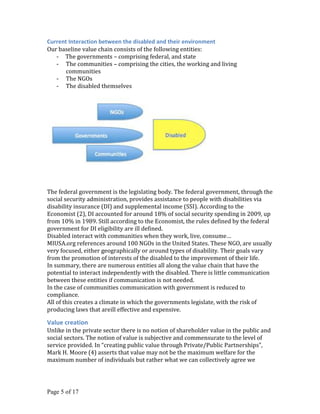 Current Interaction between the disabled and their environment
Our baseline value chain consists of the following entities:
   - The governments – comprising federal, and state
   - The communities – comprising the cities, the working and living
       communities
   - The NGOs
   - The disabled themselves




The federal government is the legislating body. The federal government, through the
social security administration, provides assistance to people with disabilities via
disability insurance (DI) and supplemental income (SSI). According to the
Economist (2), DI accounted for around 18% of social security spending in 2009, up
from 10% in 1989. Still according to the Economist, the rules defined by the federal
government for DI eligibility are ill defined.
Disabled interact with communities when they work, live, consume…
MIUSA.org references around 100 NGOs in the United States. These NGO, are usually
very focused, either geographically or around types of disability. Their goals vary
from the promotion of interests of the disabled to the improvement of their life.
In summary, there are numerous entities all along the value chain that have the
potential to interact independently with the disabled. There is little communication
between these entities if communication is not needed.
In the case of communities communication with government is reduced to
compliance.
All of this creates a climate in which the governments legislate, with the risk of
producing laws that areill effective and expensive.

Value creation
Unlike in the private sector there is no notion of shareholder value in the public and
social sectors. The notion of value is subjective and commensurate to the level of
service provided. In “creating public value through Private/Public Partnerships”,
Mark H. Moore (4) asserts that value may not be the maximum welfare for the
maximum number of individuals but rather what we can collectively agree we




Page 5 of 17
 