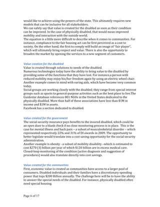 would like to achieve using the powers of the state. This ultimately requires new
models that can be inclusive for all stakeholders.
We can safely say that value is created for the disabled as soon as their condition
can be improved. In the case of physically disabled, that would mean improved
mobility and interaction with the outside world.
The equation is a little more difficult to describe when it comes to communities. For
instance, compliance to the fair housing act can be first perceived as a cost to
society. On the other hand, the first to comply will build an image of “fair player”,
which will ultimately bring respect and value. There is also the opportunity to
broaden the market by opening the services to a new segment of customers.


Value creation for the disabled
Value is created through solutions to needs of the disabled.
Numerous technologies today have the ability to bring value to the disabled by
providing some of the functions that they have lost. For instance,a person with
reduced mobility may enjoy his/her freedom again by using an electric wheel chair.
Another example comes to mind with earing aids, which have become very common
today.
Social groups are working closely with the disabled; they range from special interest
groups such as sports to general-purpose activities such as the best place to live.The
Guidestar database references 801 NGOs in the United States dedicated to the
physically disabled. More than half of these associations have less than $1M in
income and $1M in assets.
Facebook has a section dedicated to disabled.


Value created for the government
The social security insurance pays benefits to the insured disabled, which could be
an open door to a blank check if no close monitoring process is in place. This is the
case for mental illness and back pain – a subset of musculoskeletal disorder – which
represented respectively 22% and 31% of DI awards in 2009. The opportunity to
better legislate would translate into a cost saving opportunity for the social security
administration.
Another example is obesity - a subset of mobility disability –which is estimated to
cost $270 (3) billion per year of which $120 billion are in excess medical care.
Closed-loop monitoring of the condition (active diagnosis and suggestion of
procedures) would also translate directly into cost savings.


Value created for the communities
First, economic value is created as communities have access to a larger pool of
consumers. Disabled individuals and their families have a discretionary spending
power that tops $200 Billion annually. The challenge here will be to have the ability
to answer the special needs of the disabled. For instance, physically disabled often
need special housing.


Page 6 of 17
 