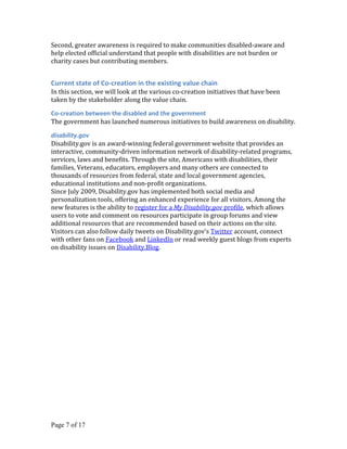 Second, greater awareness is required to make communities disabled-aware and
help elected official understand that people with disabilities are not burden or
charity cases but contributing members.


Current state of Co-creation in the existing value chain
In this section, we will look at the various co-creation initiatives that have been
taken by the stakeholder along the value chain.

Co-creation between the disabled and the government
The government has launched numerous initiatives to build awareness on disability.

disability.gov
Disability.gov is an award-winning federal government website that provides an
interactive, community-driven information network of disability-related programs,
services, laws and benefits. Through the site, Americans with disabilities, their
families, Veterans, educators, employers and many others are connected to
thousands of resources from federal, state and local government agencies,
educational institutions and non-profit organizations.
Since July 2009, Disability.gov has implemented both social media and
personalization tools, offering an enhanced experience for all visitors. Among the
new features is the ability to register for a My Disability.gov profile, which allows
users to vote and comment on resources participate in group forums and view
additional resources that are recommended based on their actions on the site.
Visitors can also follow daily tweets on Disability.gov’s Twitter account, connect
with other fans on Facebook and LinkedIn or read weekly guest blogs from experts
on disability issues on Disability.Blog.




Page 7 of 17
 