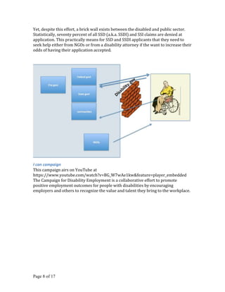 Yet, despite this effort, a brick wall exists between the disabled and public sector.
Statistically, seventy percent of all SSD (a.k.a. SSDI) and SSI claims are denied at
application. This practically means for SSD and SSDI applicants that they need to
seek help either from NGOs or from a disability attorney if the want to increase their
odds of having their application accepted.




I can campaign
This campaign airs on YouTube at
https://www.youtube.com/watch?v=BG_W7wAe1kw&feature=player_embedded
The Campaign for Disability Employment is a collaborative effort to promote
positive employment outcomes for people with disabilities by encouraging
employers and others to recognize the value and talent they bring to the workplace.




Page 8 of 17
 