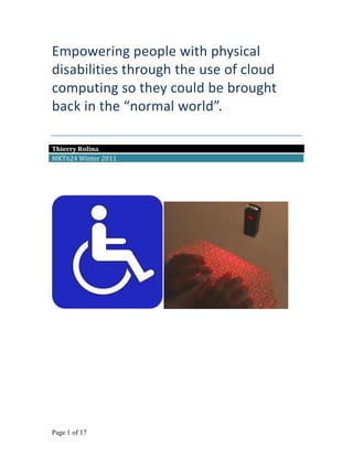 Empowering people with physical
disabilities through the use of cloud
computing so they could be brought
back in the “normal world”.

Thierry Rolina
MKT624 Winter 2011




Page 1 of 17
 