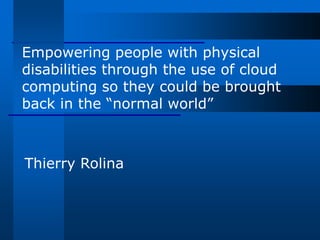 Empowering people with physical
disabilities through the use of cloud
computing so they could be brought
back in the “normal world”



Thierry Rolina
 
