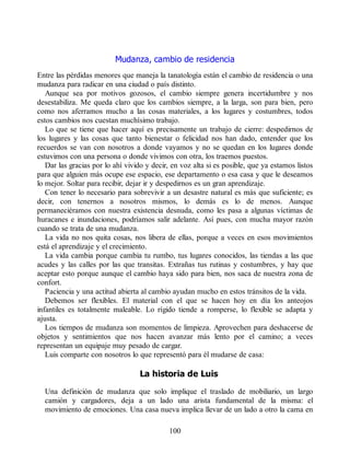 Mudanza, cambio de residencia
Entre las pérdidas menores que maneja la tanatología están el cambio de residencia o una
mudanza para radicar en una ciudad o país distinto.
Aunque sea por motivos gozosos, el cambio siempre genera incertidumbre y nos
desestabiliza. Me queda claro que los cambios siempre, a la larga, son para bien, pero
como nos aferramos mucho a las cosas materiales, a los lugares y costumbres, todos
estos cambios nos cuestan muchísimo trabajo.
Lo que se tiene que hacer aquí es precisamente un trabajo de cierre: despedirnos de
los lugares y las cosas que tanto bienestar o felicidad nos han dado, entender que los
recuerdos se van con nosotros a donde vayamos y no se quedan en los lugares donde
estuvimos con una persona o donde vivimos con otra, los traemos puestos.
Dar las gracias por lo ahí vivido y decir, en voz alta si es posible, que ya estamos listos
para que alguien más ocupe ese espacio, ese departamento o esa casa y que le deseamos
lo mejor. Soltar para recibir, dejar ir y despedirnos es un gran aprendizaje.
Con tener lo necesario para sobrevivir a un desastre natural es más que suficiente; es
decir, con tenernos a nosotros mismos, lo demás es lo de menos. Aunque
permaneciéramos con nuestra existencia desnuda, como les pasa a algunas víctimas de
huracanes e inundaciones, podríamos salir adelante. Así pues, con mucha mayor razón
cuando se trata de una mudanza.
La vida no nos quita cosas, nos libera de ellas, porque a veces en esos movimientos
está el aprendizaje y el crecimiento.
La vida cambia porque cambia tu rumbo, tus lugares conocidos, las tiendas a las que
acudes y las calles por las que transitas. Extrañas tus rutinas y costumbres, y hay que
aceptar esto porque aunque el cambio haya sido para bien, nos saca de nuestra zona de
confort.
Paciencia y una actitud abierta al cambio ayudan mucho en estos tránsitos de la vida.
Debemos ser flexibles. El material con el que se hacen hoy en día los anteojos
infantiles es totalmente maleable. Lo rígido tiende a romperse, lo flexible se adapta y
ajusta.
Los tiempos de mudanza son momentos de limpieza. Aprovechen para deshacerse de
objetos y sentimientos que nos hacen avanzar más lento por el camino; a veces
representan un equipaje muy pesado de cargar.
Luis comparte con nosotros lo que representó para él mudarse de casa:
La historia de Luis
Una definición de mudanza que solo implique el traslado de mobiliario, un largo
camión y cargadores, deja a un lado una arista fundamental de la misma: el
movimiento de emociones. Una casa nueva implica llevar de un lado a otro la cama en
100
 