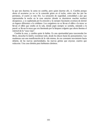 la que uno duerme; la cama no cambia, pero quien duerme ahí, sí. Cambia porque
ahora al acostarse ya no ve la conocida grieta en el techo, entra más luz por las
persianas, el cuarto es más frío. La sensación de seguridad, comodidad y paz que
representaba la noche en la casa anterior (donde se durmieron muchas noches)
desaparece, y es suplantada por la emoción y la siempre fascinante aventura de dormir
en lugares diferentes a lo cotidiano. Los cargadores no se llevan el sillón o la mesa: se
llevan el sillón que estaba en la sala, donde papá siempre se sentaba, mirando a la
pared; se llevan la mesa que era iluminada por la lámpara colgante que ahora ilumina el
mármol de la “casa vieja”.
Cambia la casa, y cambia quien la habita. Es una oportunidad para reacomodar los
libros, desechar lo inútil y reordenar todo, desde los discos hasta los pensamientos. Las
mudanzas son una manifestación de la vida misma, de ese constante movimiento hacia
delante, de las nuevas oportunidades, las nuevas grietas que enyesar, cuartos que
redecorar. Una casa distinta para habitantes distintos.
101
 