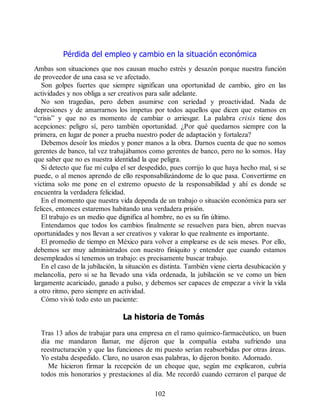 Pérdida del empleo y cambio en la situación económica
Ambas son situaciones que nos causan mucho estrés y desazón porque nuestra función
de proveedor de una casa se ve afectado.
Son golpes fuertes que siempre significan una oportunidad de cambio, giro en las
actividades y nos obliga a ser creativos para salir adelante.
No son tragedias, pero deben asumirse con seriedad y proactividad. Nada de
depresiones y de amarrarnos los ímpetus por todos aquellos que dicen que estamos en
“crisis” y que no es momento de cambiar o arriesgar. La palabra crisis tiene dos
acepciones: peligro sí, pero también oportunidad. ¿Por qué quedarnos siempre con la
primera, en lugar de poner a prueba nuestro poder de adaptación y fortaleza?
Debemos desoír los miedos y poner manos a la obra. Darnos cuenta de que no somos
gerentes de banco, tal vez trabajábamos como gerentes de banco, pero no lo somos. Hay
que saber que no es nuestra identidad la que peligra.
Si detecto que fue mi culpa el ser despedido, pues corrijo lo que haya hecho mal, si se
puede, o al menos aprendo de ello responsabilizándome de lo que pasa. Convertirme en
víctima solo me pone en el extremo opuesto de la responsabilidad y ahí es donde se
encuentra la verdadera felicidad.
En el momento que nuestra vida dependa de un trabajo o situación económica para ser
felices, entonces estaremos habitando una verdadera prisión.
El trabajo es un medio que dignifica al hombre, no es su fin último.
Entendamos que todos los cambios finalmente se resuelven para bien, abren nuevas
oportunidades y nos llevan a ser creativos y valorar lo que realmente es importante.
El promedio de tiempo en México para volver a emplearse es de seis meses. Por ello,
debemos ser muy administrados con nuestro finiquito y entender que cuando estamos
desempleados sí tenemos un trabajo: es precisamente buscar trabajo.
En el caso de la jubilación, la situación es distinta. También viene cierta desubicación y
melancolía, pero si se ha llevado una vida ordenada, la jubilación se ve como un bien
largamente acariciado, ganado a pulso, y debemos ser capaces de empezar a vivir la vida
a otro ritmo, pero siempre en actividad.
Cómo vivió todo esto un paciente:
La historia de Tomás
Tras 13 años de trabajar para una empresa en el ramo químico-farmacéutico, un buen
día me mandaron llamar, me dijeron que la compañía estaba sufriendo una
reestructuración y que las funciones de mi puesto serían reabsorbidas por otras áreas.
Yo estaba despedido. Claro, no usaron esas palabras, lo dijeron bonito. Adornado.
Me hicieron firmar la recepción de un cheque que, según me explicaron, cubría
todos mis honorarios y prestaciones al día. Me recordó cuando cerraron el parque de
102
 