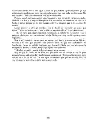 diversiones donde llevé a mis hijos y antes de que pudiera alguien reclamar, ya nos
estaban entregando pases gratis para otro día, como para que nadie se alborotara. No
me alboroté. Tardé dos semanas en salir de la conmoción.
Primero pensé que serían como unas vacaciones, que por cierto ya las necesitaba.
Disfruté dos días y ni siquiera completos. Por momentos me asaltaban los miedos y
hasta el coraje porque yo no me merecía esto. Me imagino que todos decimos lo
mismo.
Luego empecé a abrir el periódico con la ilusión de encontrar un aviso que
dijera:”Tomás, te buscamos a ti, ven pronto, te pagaremos bien”. Nunca lo encontré.
Tomé un curso que, según mi esposa, me ayudaría a elaborar mi curriculum vitae y
ponerme al día para las entrevistas de trabajo. Sirvió para eso y también para quitarme
la piyama.
Hoy lo veo con cierto humor, pero les aseguro que fueron seis meses muy difíciles.
Gracias a la vida que encontré una chamba antes de que nos acabáramos mi
liquidación. No es mi trabajo ideal pero sigo buscando. Nada más que ahora con la
tranquilidad de que, al menos, tengo algo seguro cada quincena.
Todos han apoyado en casa, redujimos gastos y me animan.
Hoy sé que la familia es mi bien más preciado, que el trabajo es un fin para
procurarles una vida cómoda y también para sentirme útil y bien conmigo mismo, pero
que no es el eje de mi vida. Tal vez algún día entienda por qué me sucedió esto, tal
vez no, pero sé que estoy en pie y que no estoy solo.
103
 