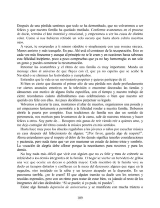 Después de una pérdida sentimos que todo se ha derrumbado, que no volveremos a ser
felices y que nuestra familia ha quedado mutilada. Conforme avanzamos en el proceso
de duelo, termina el luto material y emocional, y empezamos a ver las cosas de distinto
color. Como si nos hubieran retirado un velo oscuro que hasta ahora cubría nuestros
ojos.
A veces, te sorprendes a ti mismo riéndote o simplemente con una sonrisa sincera.
Menos ansioso y más tranquilo. En paz. Ahí está el comienzo de la recuperación. Esto es
cada vez más frecuente y aunque al principio no te lo crees y en ocasiones hasta saboteas
esta felicidad incipiente, poco a poco compruebas que ya no hay hemorragia; es tan solo
un goteo y puedes comenzar la reconstrucción.
Retomar las costumbres y el ritmo de una familia es muy importante. Manda un
mensaje claro al universo de que fluyes con él, que ya no esperas que se acabe la
Navidad o se eliminen las festividades y cumpleaños.
Entiendes que la vida es un movimiento perpetuo y quieres participar de él.
Si bien es cierto que durante el primer año de una pérdida nos duele profundamente
ver ciertos anuncios emotivos en la televisión o encontrar decoradas las tiendas y
almacenes con motivo de alguna fecha específica, con el tiempo y nuestro trabajo de
cierre recordamos cuánto disfrutábamos esas celebraciones o bien que nuestro ser
querido era feliz con ellas. Así pues decidimos perpetuar su legado.
V
olvemos a decorar la casa, montamos el altar de muertos, organizamos una posada y
así empezamos lentamente a permitirle a la felicidad rondar a nuestra familia. Debemos
abrirle la puerta por completo. Esas tradiciones de familia nos dan un sentido de
pertenencia, nos motivan para levantarnos de la cama, salir de nuestras tristezas y hacer
felices a otros. Soy parte de… Recupero mis ganas de reír viendo reír a quienes amo, y
me dejo contagiar del ritmo cuando la música penetra en mis sentidos.
Hasta hace muy poco los abuelos regañaban a los jóvenes o niños por escuchar música
en casa después del fallecimiento de alguien: “¡Por favor, guarda algo de respeto!”.
Ahora entendemos que el respeto al dolor de los demás significa tenerles consideraciones
y paciencia, pero nada tiene que ver con mantener un estado de ánimo triste y sombrío.
La vocación de alegría debe aflorar porque la necesitamos para nosotros y para los
demás.
No hay nada más difícil que vivir con alguien que no es feliz y trata de cobrarle su
infelicidad a los demás integrantes de la familia. El hogar se vuelve un hervidero de grillos
una vez que ocurre un deceso o pérdida mayor. Cada miembro de la familia vive su
duelo en tiempos distintos y confluyen en la mesa del desayuno: alguien que sigue en la
negación, otro instalado en la rabia y un tercero atrapado en la depresión. Es un
panorama terrible, ¿no lo creen? El que alguien transite su duelo con los retornos y
recaídas esperados, pero con un ritmo para tratar de estar bien, va jalando al resto de los
integrantes del clan diciéndoles: “Sí se puede; si yo pude, tú puedes”.
Existe algo llamado depresión de aniversario y se manifiesta con mucha tristeza o
109
 