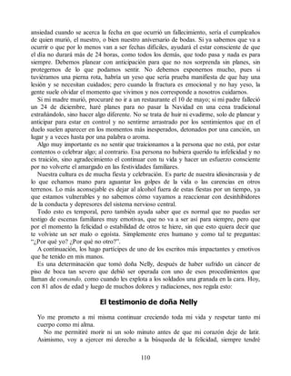 ansiedad cuando se acerca la fecha en que ocurrió un fallecimiento, sería el cumpleaños
de quien murió, el nuestro, o bien nuestro aniversario de bodas. Si ya sabemos que va a
ocurrir o que por lo menos van a ser fechas difíciles, ayudará el estar consciente de que
el día no durará más de 24 horas, como todos los demás, que todo pasa y nada es para
siempre. Debemos planear con anticipación para que no nos sorprenda sin planes, sin
protegernos de lo que podamos sentir. No debemos exponernos mucho, pues si
tuviéramos una pierna rota, habría un yeso que sería prueba manifiesta de que hay una
lesión y se necesitan cuidados; pero cuando la fractura es emocional y no hay yeso, la
gente suele olvidar el momento que vivimos y nos corresponde a nosotros cuidarnos.
Si mi madre murió, procuraré no ir a un restaurante el 10 de mayo; si mi padre falleció
un 24 de diciembre, haré planes para no pasar la Navidad en una cena tradicional
extrañándolo, sino hacer algo diferente. No se trata de huir ni evadirme, solo de planear y
anticipar para estar en control y no sentirme arrastrado por los sentimientos que en el
duelo suelen aparecer en los momentos más inesperados, detonados por una canción, un
lugar y a veces hasta por una palabra o aroma.
Algo muy importante es no sentir que traicionamos a la persona que no está, por estar
contentos o celebrar algo; al contrario. Esa persona no hubiera querido tu infelicidad y no
es traición, sino agradecimiento el continuar con tu vida y hacer un esfuerzo consciente
por no volverte el amargado en las festividades familiares.
Nuestra cultura es de mucha fiesta y celebración. Es parte de nuestra idiosincrasia y de
lo que echamos mano para aguantar los golpes de la vida o las carencias en otros
terrenos. Lo más aconsejable es dejar al alcohol fuera de estas fiestas por un tiempo, ya
que estamos vulnerables y no sabemos cómo vayamos a reaccionar con desinhibidores
de la conducta y depresores del sistema nervioso central.
Todo esto es temporal, pero también ayuda saber que es normal que no puedas ser
testigo de escenas familiares muy emotivas, que no va a ser así para siempre, pero que
por el momento la felicidad o estabilidad de otros te hiere, sin que esto quiera decir que
te volviste un ser malo o egoísta. Simplemente eres humano y como tal te preguntas:
“¿Por qué yo? ¿Por qué no otro?”.
A continuación, los hago partícipes de uno de los escritos más impactantes y emotivos
que he tenido en mis manos.
Es una determinación que tomó doña Nelly, después de haber sufrido un cáncer de
piso de boca tan severo que debió ser operada con uno de esos procedimientos que
llaman de comando, como cuando les explota a los soldados una granada en la cara. Hoy,
con 81 años de edad y luego de muchos dolores y radiaciones, nos regala esto:
El testimonio de doña Nelly
Yo me prometo a mí misma continuar creciendo toda mi vida y respetar tanto mi
cuerpo como mi alma.
No me permitiré morir ni un solo minuto antes de que mi corazón deje de latir.
Asimismo, voy a ejercer mi derecho a la búsqueda de la felicidad, siempre tendré
110
 