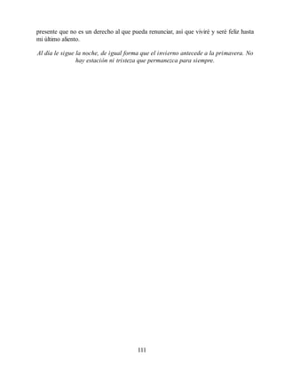 presente que no es un derecho al que pueda renunciar, así que viviré y seré feliz hasta
mi último aliento.
Al día le sigue la noche, de igual forma que el invierno antecede a la primavera. No
hay estación ni tristeza que permanezca para siempre.
111
 