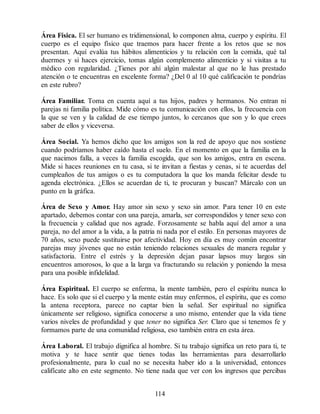 Área Física. El ser humano es tridimensional, lo componen alma, cuerpo y espíritu. El
cuerpo es el equipo físico que traemos para hacer frente a los retos que se nos
presentan. Aquí evalúa tus hábitos alimenticios y tu relación con la comida, qué tal
duermes y si haces ejercicio, tomas algún complemento alimenticio y si visitas a tu
médico con regularidad. ¿Tienes por ahí algún malestar al que no le has prestado
atención o te encuentras en excelente forma? ¿Del 0 al 10 qué calificación te pondrías
en este rubro?
Área Familiar. Toma en cuenta aquí a tus hijos, padres y hermanos. No entran ni
parejas ni familia política. Mide cómo es tu comunicación con ellos, la frecuencia con
la que se ven y la calidad de ese tiempo juntos, lo cercanos que son y lo que crees
saber de ellos y viceversa.
Área Social. Ya hemos dicho que los amigos son la red de apoyo que nos sostiene
cuando podríamos haber caído hasta el suelo. En el momento en que la familia en la
que nacimos falla, a veces la familia escogida, que son los amigos, entra en escena.
Mide si haces reuniones en tu casa, si te invitan a fiestas y cenas, si te acuerdas del
cumpleaños de tus amigos o es tu computadora la que los manda felicitar desde tu
agenda electrónica. ¿Ellos se acuerdan de ti, te procuran y buscan? Márcalo con un
punto en la gráfica.
Área de Sexo y Amor. Hay amor sin sexo y sexo sin amor. Para tener 10 en este
apartado, debemos contar con una pareja, amarla, ser correspondidos y tener sexo con
la frecuencia y calidad que nos agrade. Forzosamente se habla aquí del amor a una
pareja, no del amor a la vida, a la patria ni nada por el estilo. En personas mayores de
70 años, sexo puede sustituirse por afectividad. Hoy en día es muy común encontrar
parejas muy jóvenes que no están teniendo relaciones sexuales de manera regular y
satisfactoria. Entre el estrés y la depresión dejan pasar lapsos muy largos sin
encuentros amorosos, lo que a la larga va fracturando su relación y poniendo la mesa
para una posible infidelidad.
Área Espiritual. El cuerpo se enferma, la mente también, pero el espíritu nunca lo
hace. Es solo que si el cuerpo y la mente están muy enfermos, el espíritu, que es como
la antena receptora, parece no captar bien la señal. Ser espiritual no significa
únicamente ser religioso, significa conocerse a uno mismo, entender que la vida tiene
varios niveles de profundidad y que tener no significa Ser. Claro que si tenemos fe y
formamos parte de una comunidad religiosa, eso también entra en esta área.
Área Laboral. El trabajo dignifica al hombre. Si tu trabajo significa un reto para ti, te
motiva y te hace sentir que tienes todas las herramientas para desarrollarlo
profesionalmente, para lo cual no se necesita haber ido a la universidad, entonces
califícate alto en este segmento. No tiene nada que ver con los ingresos que percibas
114
 