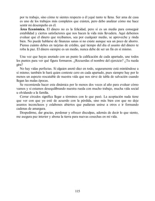 por tu trabajo, sino cómo te sientes respecto a él yqué tanto te llena. Ser ama de casa
es uno de los trabajos más completos que existen, pero debo analizar cómo me hace
sentir mi desempeño en él.
Área Económica. El dinero no es la felicidad, pero sí es un medio para conseguir
estabilidad y ciertos satisfactores que nos hacen la vida más llevadera. Aquí debemos
evaluar que el dinero que recibamos, sea por cualquier medio, se aproveche y rinda
bien. No puede hablarse de finanzas sanas si no existe aunque sea un poco de ahorro.
Piensa cuánto debes en tarjetas de crédito, qué tiempo del día el asunto del dinero te
roba la paz. El dinero siempre es un medio, nunca debe de ser un fin en sí mismo.
Una vez que hayas anotado con un punto la calificación de cada apartado, une todos
los puntos para ver qué figura formaron. ¿Recuerdas el nombre del ejercicio? ¿Tu rueda
gira?
No hay vidas perfectas. Si alguien anotó diez en todo, seguramente está mintiéndose a
sí mismo; también lo hará quien conteste cero en cada apartado, pues siempre hay por lo
menos un aspecto rescatable de nuestra vida que nos sirve de tabla de salvación cuando
llegan las malas épocas.
Se recomienda hacer esta dinámica por lo menos dos veces al año para evaluar cómo
vamos y si estamos desequilibrando nuestra rueda con mucho trabajo, mucha vida social
u olvidando a la familia.
Cerrar círculos significa llegar a términos con lo que pasó. La aceptación nada tiene
que ver con que yo esté de acuerdo con la pérdida, sino más bien con que no deje
asuntos inconclusos y eslabones abiertos que pudieran unirse a otros e ir formando
cadenas de amargura.
Despedirme, dar gracias, perdonar y ofrecer disculpas, además de decir lo que siento,
me asegura paz interior y abona la tierra para nuevas cosechas en mi vida.
115
 