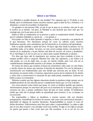 Volver a ser felices
¿La felicidad es posible después de una pérdida? Por supuesto que sí. El duelo es una
batalla, pero el contrincante somos nosotros mismos; gana tu lado de luz y fortaleza o se
abandona y avanza la oscuridad y la depresión.
Un ganador es una persona feliz, no por lo que le pasa en su exterior, sino por lo que
le motiva en su interior. Así pues, la felicidad es una decisión que tiene más que ver
conmigo que con lo que pasa en mi vida.
Quien es feliz se compromete en su proceso y quien se compromete triunfa. Descubre
que la verdadera felicidad es a pesar de… y no gracias a…
Para poder ser feliz se debe aprender a negociar, es decir, a renunciar a un pedacito de
lo que deseamos. Nos frustramos porque las cosas no salieron como nosotros
hubiéramos querido, pero entendemos que la frustración es el comienzo del aprendizaje.
Solo se puede aprender a partir del error. Si haces algo bien desde la primera vez no
aprendiste nada, ya lo sabías. Así pues, no seas severo contigo mismo, ten paciencia. El
camino de la aceptación y la paz interior está lleno de reveses, de curvas y pendientes.
No es fácil llegar a él, tal vez por eso se valora tanto cuando finalmente se alcanza.
Por dura que haya sido la experiencia, por costoso que haya resultado el error, es
siempre posible volver a empezar. Mientras hay vida, hay esperanza, y me refiero a la
vida propia, no a la de nadie más, ya que, en estricto sentido, para vivir solo me es
verdaderamente indispensable tenerme a mí mismo, no abandonarme.
No somos los únicos que sentimos el deseo de construirnos vidas cada vez más felices
y mucho menos los únicos que tenemos el derecho de intentarlo. Por eso la tolerancia y
comunicación son fundamentales para una familia que atraviesa por un duelo. Si nos
encerramos en nuestro dolor, si tenemos expectativas acerca de la conducta de los demás
y sobre todo si conservamos la sensación de que nadie puede entendernos, entonces no
habrá avances ni crecimiento.
Debemos aceptar que hay algunas situaciones donde no podemos elegir, porque son en
realidad producto de una elección previa o simplemente tienen que ver con el destino.
Las cosas pasaron como tenían que pasar, no como yo hubiera querido que pasaran.
Atormentarnos porque no estuvimos ahí justo en el momento de su muerte, porque no le
cerramos los ojos o porque estábamos fuera del país no tiene sentido. Si hubiéramos
tenido que estar ahí es porque había un aprendizaje para nosotros; si no, es porque no
era necesario.
Ser responsables y felices es decidirnos a encarar nuestra vida con absoluto
protagonismo, entendiendo los hechos de nuestra vida como una consecuencia deseada o
indeseable de algunas de nuestras decisiones. Responsabilidad es asumir el costo de
dichas decisiones. Diferenciemos muy bien aquí culpa y responsabilidad. La culpa es algo
que no nos deja avanzar y nos persigue como una sombra. Si algo es mi culpa es porque
yo quería que pasara e hice cosas para que ello sucediera; si no es así tal vez sea
116
 