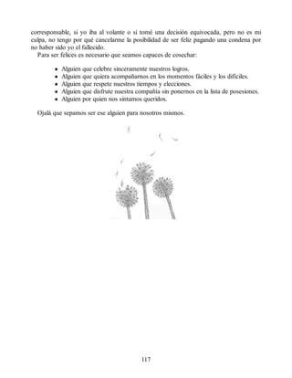 corresponsable, si yo iba al volante o si tomé una decisión equivocada, pero no es mi
culpa, no tengo por qué cancelarme la posibilidad de ser feliz pagando una condena por
no haber sido yo el fallecido.
Para ser felices es necesario que seamos capaces de cosechar:
Alguien que celebre sinceramente nuestros logros.
Alguien que quiera acompañarnos en los momentos fáciles y los difíciles.
Alguien que respete nuestros tiempos y elecciones.
Alguien que disfrute nuestra compañía sin ponernos en la lista de posesiones.
Alguien por quien nos sintamos queridos.
Ojalá que sepamos ser ese alguien para nosotros mismos.
117
 