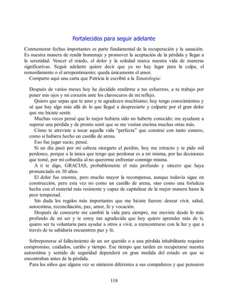 Fortalecidos para seguir adelante
Conmemorar fechas importantes es parte fundamental de la recuperación y la sanación.
Es nuestra manera de rendir homenaje y promover la aceptación de la pérdida y llegar a
la serenidad. Vencer el miedo, el dolor y la soledad marca nuestra vida de maneras
significativas. Seguir adelante quiere decir que ya no hay lugar para la culpa, el
remordimiento o el arrepentimiento; queda únicamente el amor.
Comparto aquí una carta que Patricia le escribió a la Tanatología:
Después de varios meses hoy he decidido rendirme a tus esfuerzos, a tu trabajo por
poner mis ojos y mi corazón ante los claroscuros de mi reflejo.
Quiero que sepas que te amo y te agradezco muchísimo; hoy tengo conocimientos y
sé que hay algo más allá de lo que llegué a despreciarte y culparte por el gran dolor
que me hiciste sentir.
Muchas veces pensé que lo mejor hubiera sido no haberte conocido; me ayudaste a
superar una pérdida y de pronto sentí que se me venían encima muchas otras más.
Cómo te atreviste a tocar aquella vida “perfecta” que construí con tanto esmero,
como si hubiera hecho un castillo de arena.
Eso fue jugar sucio, pensé.
Si un día pasó por mi cabeza otorgarte el perdón, hoy me retracto y te pido mil
perdones, porque a la única que tengo que perdonar es a mí misma, por las decisiones
que tomé, por mi cobardía al no quererme enfrentar conmigo misma.
A ti te digo, GRACIAS, probablemente el más profundo y sincero que haya
pronunciado en 30 años.
El dolor fue enorme, pero mucho mayor la recompensa, aunque todavía sigue en
construcción, pero esta vez no como un castillo de arena, sino como una fortaleza
hecha con el material más resistente y capaz de capitalizar de la mejor manera hasta la
peor tempestad.
Sin duda los regalos más importantes que me hiciste fueron: desear vivir, salud,
autoestima, reconciliación, paz, amor, fe y vocación.
Después de conocerte me cambió la vida para siempre, me moviste desde lo más
profundo de mi ser y te estoy tan agradecida que hoy quiero aprender más de ti,
quiero ser tu voluntaria para ayudar a otros a vivir, a reencontrarse con la luz y que a
través de tu sabiduría encuentren paz y fe.
Sobreponerse al fallecimiento de un ser querido o a una pérdida inhabilitante requiere
compromiso, cuidados, cariño y tiempo. Ese tiempo que tarden en recuperarse nuestra
autoestima y sentido de seguridad dependerá en gran medida del estado en que se
encontraban antes de la pérdida.
Para los niños que alguna vez se sintieron diferentes a sus compañeros y que pensaron
118
 