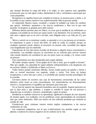 que siempre llevarían la carga del dolor y la culpa, es una sorpresa muy agradable
reconocerse una vez más igual a todos, disfrutando la vida y volviéndose a preocupar por
cosas pequeñitas.
Recuperarse no significa borrar por completo la tristeza; la ausencia pesa y duele, y en
la medida en que seamos emotivos nos seguirá haciendo falta la persona amada.
Es importante fijarnos metas, socializar y aceptar la realidad con todos los cambios
que generó. Asimismo, ajustarnos a las nuevas condiciones y fluir con lo que está
pasando. El progreso es gradual, pero debe notarse.
Debemos darnos permiso para ser felices, no creer que la medida de mi sufrimiento se
equipara a la medida de mi amor por quien murió o me abandonó. Por el contrario, entre
más amé a alguien que ya no está a mi lado, más obligada estoy a ser feliz por él y por
mí.
V
olver a sonreír no es traicionar a nadie, es aprender a ver a esa persona en mi interior.
Lo importante es pasar a través del dolor, no darle la vuelta ni evadirlo, porque en
cualquier momento puede salirnos al encuentro en nuestra vida, escondido tras alguna
cosa insignificante que nos desborde.
Experiencias de este tipo tienen el poder de llevarnos a adquirir mayor conocimiento y
crecimiento. Las pérdidas mayores se convierten en un vehículo para renovar nuestra
vida cuando dejamos de considerar lo que nos pasó como un castigo y lo vemos como
un proceso.
Este renacimiento nos deja fortalecidos para seguir adelante.
Mi madre siempre repetía: “Si los golpes de la vida te tiran, que el orgullo te levante”.
Más que orgullo, esa capacidad de seguir adelante sobreponiéndose a las desgracias con
un corazón valiente y fortalecido se llama resiliencia.
Todos hemos pasado momentos difíciles, hemos tenido puntos de quiebre y frente a
ellos es normal reaccionar con angustia, miedo y estrés. Nos toma un tiempo
recuperarnos, a unos más que a otros, y es probable que queden secuelas psicológicas de
lo ocurrido.
Llevamos dentro de nosotros una caja de herramientas emocionales de las cuales
debemos echar mano en estas circunstancias. Así mantendremos un funcionamiento
efectivo y recuperaremos el equilibrio que deseamos para tener paz.
No se trata de superar una situación traumática sino de aceptarla. Superar pareciera ser
que te dejo atrás y sigo adelante, y aceptar es asimilar lo mejor de esa persona o
situación que se terminó y entonces, empoderado, seguir el camino.
Resiliencia es también conservar un aprendizaje significativo después de esta situación
de tensión aguda. Los resilientes ven los problemas como oportunidades de crecimiento
más que como obstáculos. Ellos son motivo de una reflexión profunda que estimula su
sentido de vida.
Fortalecernos para continuar nuestra misión implica readaptarnos a las nuevas
condiciones de vida.
Las respuestas adaptativas son lo que evolutivamente nos permite seguir en este
planeta y moderar los efectos negativos de los embates de la vida.
119
 