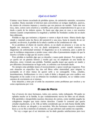 ¿Qué es el duelo?
Cuántas veces hemos escuchado de pérdidas ajenas, de catástrofes naturales, secuestros
y suicidios. Basta encender el televisor para convertirnos en testigos implícitos, pasivos,
de cientos de crímenes impunes y muertes que nos parecen sin sentido. Todo esto nos
toca, claro, somos seres emotivos y sensibles, pero jamás comprenderemos lo que es un
duelo a partir de los dolores ajenos. Es hasta que algo pasa en casa o con nosotros
mismos cuando comprendemos la magnitud y también las bondades ocultas de un duelo
bien elaborado.
Pérdida es algo que teníamos y dejamos o vamos a dejar de tener. Abarca desde algo
simple y material como las llaves del automóvil o una joya, hasta la muerte de un ser
querido, un divorcio, la pérdida de la salud o cambio en las condiciones de vida.
Si ya perdimos al objeto de nuestro afecto, es un duelo en proceso y si aún no ha
llegado ese momento, se vive un duelo anticipatorio, como cuando tenemos un
diagnóstico de enfermedad terminal. El diagnóstico no es la sentencia, pero a partir de
que lo recibimos empezamos a perder cosas, entre ellas el pensamiento mágico de que la
muerte o el dolor es algo que les ocurre a otros.
Pero pérdida es también algo que yo deseaba y nunca pude alcanzar. Por ejemplo, si
yo quería ser un pianista famoso y resulta que soy un empleado en una tienda de
abarrotes, estoy viviendo una pérdida. También aquella mujer que quería ser madre y
por diferentes circunstancias no logra serlo, se enfrenta a un tremendo duelo.
No siempre estas pérdidas tienen el reconocimiento y apoyo social que requieren. Para
esta situación en específico hay dos mil libros sobre maternidad, pero ninguno te
acompaña en el duro trance de querer serlo y no conseguirlo. Citas, estudios,
inseminaciones, fertilizaciones in vitro y todo el dolor y desgaste que esto conlleva son
búsquedas en las cuales si no se obtienen los resultados esperados, no se validan como
caminos de crecimiento en sí mismos.
Esta situación y otras por el estilo las encaramos como problemas por resolver y no
como experiencias por vivir.
El caso de Marco
Soy el tercero de cinco hermanos, todos con carrera, todos trabajando. Mi padre no
opinaba mucho en la familia, la que verdaderamente movía los hilos era mi abuela.
Ella aprobaba o desaprobaba nuestras elecciones de carrera, como también pagaba las
colegiaturas imagino que tenía ciertos derechos. Cuando le comenté que quería
estudiar arquitectura, se rió. Ella ya había considerado que en toda buena familia debe
haber un doctor, un abogado y un sacerdote. Mis dos hermanos mayores estudiaban
leyes y yo no iba a meterme al seminario, así que adivinen cuál camino me esperaba.
No voy a negar que el ser internista me ha dado grandes satisfacciones pero tuve
12
 