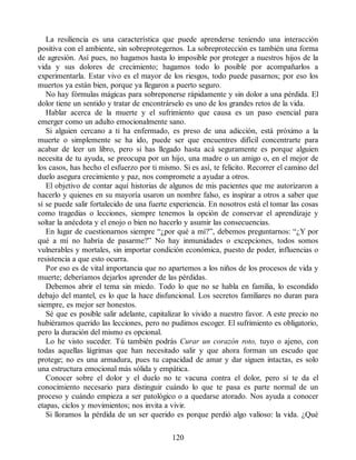 La resiliencia es una característica que puede aprenderse teniendo una interacción
positiva con el ambiente, sin sobreprotegernos. La sobreprotección es también una forma
de agresión. Así pues, no hagamos hasta lo imposible por proteger a nuestros hijos de la
vida y sus dolores de crecimiento; hagamos todo lo posible por acompañarlos a
experimentarla. Estar vivo es el mayor de los riesgos, todo puede pasarnos; por eso los
muertos ya están bien, porque ya llegaron a puerto seguro.
No hay fórmulas mágicas para sobreponerse rápidamente y sin dolor a una pérdida. El
dolor tiene un sentido y tratar de encontrárselo es uno de los grandes retos de la vida.
Hablar acerca de la muerte y el sufrimiento que causa es un paso esencial para
emerger como un adulto emocionalmente sano.
Si alguien cercano a ti ha enfermado, es preso de una adicción, está próximo a la
muerte o simplemente se ha ido, puede ser que encuentres difícil concentrarte para
acabar de leer un libro, pero si has llegado hasta acá seguramente es porque alguien
necesita de tu ayuda, se preocupa por un hijo, una madre o un amigo o, en el mejor de
los casos, has hecho el esfuerzo por ti mismo. Si es así, te felicito. Recorrer el camino del
duelo asegura crecimiento y paz, nos compromete a ayudar a otros.
El objetivo de contar aquí historias de algunos de mis pacientes que me autorizaron a
hacerlo y quienes en su mayoría usaron un nombre falso, es inspirar a otros a saber que
sí se puede salir fortalecido de una fuerte experiencia. En nosotros está el tomar las cosas
como tragedias o lecciones, siempre tenemos la opción de conservar el aprendizaje y
soltar la anécdota y el enojo o bien no hacerlo y asumir las consecuencias.
En lugar de cuestionarnos siempre “¿por qué a mí?”, debemos preguntarnos: “¿Y por
qué a mí no habría de pasarme?” No hay inmunidades o excepciones, todos somos
vulnerables y mortales, sin importar condición económica, puesto de poder, influencias o
resistencia a que esto ocurra.
Por eso es de vital importancia que no apartemos a los niños de los procesos de vida y
muerte; deberíamos dejarlos aprender de las pérdidas.
Debemos abrir el tema sin miedo. Todo lo que no se habla en familia, lo escondido
debajo del mantel, es lo que la hace disfuncional. Los secretos familiares no duran para
siempre, es mejor ser honestos.
Sé que es posible salir adelante, capitalizar lo vivido a nuestro favor. A este precio no
hubiéramos querido las lecciones, pero no pudimos escoger. El sufrimiento es obligatorio,
pero la duración del mismo es opcional.
Lo he visto suceder. Tú también podrás Curar un corazón roto, tuyo o ajeno, con
todas aquellas lágrimas que han necesitado salir y que ahora forman un escudo que
protege; no es una armadura, pues tu capacidad de amar y dar siguen intactas, es solo
una estructura emocional más sólida y empática.
Conocer sobre el dolor y el duelo no te vacuna contra el dolor, pero sí te da el
conocimiento necesario para distinguir cuándo lo que te pasa es parte normal de un
proceso y cuándo empieza a ser patológico o a quedarse atorado. Nos ayuda a conocer
etapas, ciclos y movimientos; nos invita a vivir.
Si lloramos la pérdida de un ser querido es porque perdió algo valioso: la vida. ¿Qué
120
 