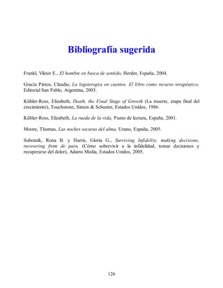 Bibliografía sugerida
Frankl, Viktor E., El hombre en busca de sentido, Herder, España, 2004.
Gracía Pintos, Claudio, La logoterapia en cuentos. El libro como recurso terapéutico,
Editorial San Pablo, Argentina, 2003.
Kübler-Ross, Elizabeth, Death, the Final Stage of Growth (La muerte, etapa final del
crecimiento), Touchstone, Simon & Schuster, Estados Unidos, 1986.
Kübler-Ross, Elizabeth, La rueda de la vida, Punto de lectura, España, 2001.
Moore, Thomas, Las noches oscuras del alma, Urano, España, 2005.
Subotnik, Rona B. y Harris, Gloria G., Surviving Infidelity, making decisions,
recovering from de pain, (Cómo sobrevivir a la infidelidad, tomar decisiones y
recuperarse del dolor), Adams Media, Estados Unidos, 2005.
126
 