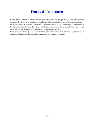 Datos de la autora
GABY PÉREZ ISLAS combina en el ejercicio diario de su profesión sus dos grandes
pasiones: los libros y la escritura, con el maravilloso misterio de las relaciones humanas.
Es licenciada en Literatura Latinoamericana con maestría en Tanatología, Logoterapia y
Codependencia y familia. Da clases en diversas universidades y es autora de cursos de
capacitación que imparte en importantes empresas de México.
Vive con su familia y divide su tiempo entre la atención a enfermos terminales, la
docencia y la consejería particular a personas en proceso de duelo.
127
 