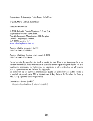 Ilustraciones de interiores: Felipe López de la Peña
© 2011, María Gabriela Pérez Islas
Derechos reservados
© 2011, Editorial Planeta Mexicana, S.A. de C.V
.
Bajo el sello editorial DIANA M.R.
Avenida Presidente Masarik núm. 111, 2o. piso
Colonia Chapultepec Morales
C.P. 11570 México, D.F.
www.editorialplaneta.com.mx
Primera edición: noviembre de 2011
ISBN: 978-607-07-0965-4
Primera edición en formato epub: marzo de 2012
ISBN: 978-607-07-1081-0
No se permite la reproducción total o parcial de este libro ni su incorporación a un
sistema informático, ni su transmisión en cualquier forma o por cualquier medio, sea éste
electrónico, mecánico, por fotocopia, por grabación u otros métodos, sin el permiso
previo y por escrito de los titulares del copyright.
La infracción de los derechos mencionados puede ser constitutiva de delito contra la
propiedad intelectual (Arts. 229 y siguientes de la Ley Federal de Derechos de Autor y
Arts. 424 y siguientes del Código Penal).
Convertido a eBook por:ICG
Information Consulting Group de México, S. A. de C. V
.
128
 