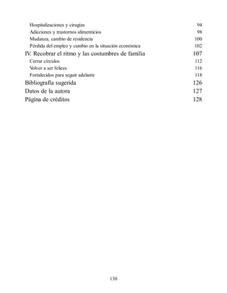 Hospitalizaciones y cirugías 94
Adicciones y trastornos alimenticios 98
Mudanza, cambio de residencia 100
Pérdida del empleo y cambio en la situación económica 102
IV. Recobrar el ritmo y las costumbres de familia 107
Cerrar círculos 112
V
olver a ser felices 116
Fortalecidos para seguir adelante 118
Bibliografía sugerida 126
Datos de la autora 127
Página de créditos 128
130
 
