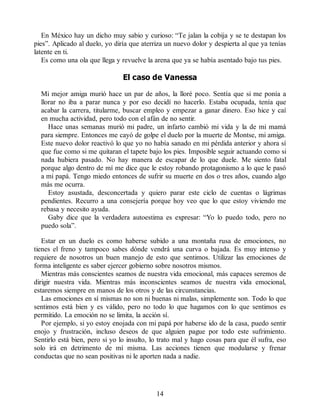 En México hay un dicho muy sabio y curioso: “Te jalan la cobija y se te destapan los
pies”. Aplicado al duelo, yo diría que aterriza un nuevo dolor y despierta al que ya tenías
latente en ti.
Es como una ola que llega y revuelve la arena que ya se había asentado bajo tus pies.
El caso de Vanessa
Mi mejor amiga murió hace un par de años, la lloré poco. Sentía que si me ponía a
llorar no iba a parar nunca y por eso decidí no hacerlo. Estaba ocupada, tenía que
acabar la carrera, titularme, buscar empleo y empezar a ganar dinero. Eso hice y caí
en mucha actividad, pero todo con el afán de no sentir.
Hace unas semanas murió mi padre, un infarto cambió mi vida y la de mi mamá
para siempre. Entonces me cayó de golpe el duelo por la muerte de Montse, mi amiga.
Este nuevo dolor reactivó lo que yo no había sanado en mi pérdida anterior y ahora sí
que fue como si me quitaran el tapete bajo los pies. Imposible seguir actuando como si
nada hubiera pasado. No hay manera de escapar de lo que duele. Me siento fatal
porque algo dentro de mí me dice que le estoy robando protagonismo a lo que le pasó
a mi papá. Tengo miedo entonces de sufrir su muerte en dos o tres años, cuando algo
más me ocurra.
Estoy asustada, desconcertada y quiero parar este ciclo de cuentas o lágrimas
pendientes. Recurro a una consejería porque hoy veo que lo que estoy viviendo me
rebasa y necesito ayuda.
Gaby dice que la verdadera autoestima es expresar: “Yo lo puedo todo, pero no
puedo sola”.
Estar en un duelo es como haberse subido a una montaña rusa de emociones, no
tienes el freno y tampoco sabes dónde vendrá una curva o bajada. Es muy intenso y
requiere de nosotros un buen manejo de esto que sentimos. Utilizar las emociones de
forma inteligente es saber ejercer gobierno sobre nosotros mismos.
Mientras más conscientes seamos de nuestra vida emocional, más capaces seremos de
dirigir nuestra vida. Mientras más inconscientes seamos de nuestra vida emocional,
estaremos siempre en manos de los otros y de las circunstancias.
Las emociones en sí mismas no son ni buenas ni malas, simplemente son. Todo lo que
sentimos está bien y es válido, pero no todo lo que hagamos con lo que sentimos es
permitido. La emoción no se limita, la acción sí.
Por ejemplo, si yo estoy enojada con mi papá por haberse ido de la casa, puedo sentir
enojo y frustración, incluso deseos de que alguien pague por todo este sufrimiento.
Sentirlo está bien, pero si yo lo insulto, lo trato mal y hago cosas para que él sufra, eso
solo irá en detrimento de mí misma. Las acciones tienen que modularse y frenar
conductas que no sean positivas ni le aporten nada a nadie.
14
 