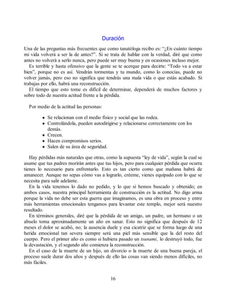 Duración
Una de las preguntas más frecuentes que como tanatóloga recibo es: “¿En cuánto tiempo
mi vida volverá a ser la de antes?”. Si se trata de hablar con la verdad, diré que como
antes no volverá a serlo nunca, pero puede ser muy buena y en ocasiones incluso mejor.
Es terrible y hasta ofensivo que la gente se te acerque para decirte: “Todo va a estar
bien”, porque no es así. Vendrán tormentas y tu mundo, como lo conocías, puede no
volver jamás, pero eso no significa que tendrás una mala vida o que estás acabado. Si
trabajas por ello, habrá una reconstrucción.
El tiempo que esto tome es difícil de determinar, dependerá de muchos factores y
sobre todo de nuestra actitud frente a la pérdida.
Por medio de la actitud las personas:
Se relacionan con el medio físico y social que las rodea.
Controlándola, pueden autodirigirse y relacionarse correctamente con los
demás.
Crecen.
Hacen compromisos serios.
Salen de su área de seguridad.
Hay pérdidas más naturales que otras, como la supuesta “ley de vida”, según la cual se
asume que tus padres morirán antes que tus hijos, pero para cualquier pérdida que ocurra
tienes lo necesario para enfrentarlo. Esto es tan cierto como que mañana habrá de
amanecer. Aunque no sepas cómo vas a lograrlo, créeme, vienes equipado con lo que se
necesita para salir adelante.
En la vida tenemos lo dado no pedido, y lo que sí hemos buscado y obtenido; en
ambos casos, nuestra principal herramienta de construcción es la actitud. No digo arma
porque la vida no debe ser esta guerra que imaginamos, es una obra en proceso y entre
más herramientas emocionales tengamos para levantar este templo, mejor será nuestro
resultado.
En términos generales, diré que la pérdida de un amigo, un padre, un hermano o un
abuelo toma aproximadamente un año en sanar. Esto no significa que después de 12
meses el dolor se acabó, no; la ausencia duele y esa cicatriz que se forma luego de una
herida emocional tan severa siempre será una piel más sensible que la del resto del
cuerpo. Pero el primer año es como si hubiera pasado un tsunami, lo destruyó todo, fue
la devastación, y el segundo año comienza la reconstrucción.
En el caso de la muerte de un hijo, un divorcio o la muerte de una buena pareja, el
proceso suele durar dos años y después de ello las cosas van siendo menos difíciles, no
más fáciles.
16
 