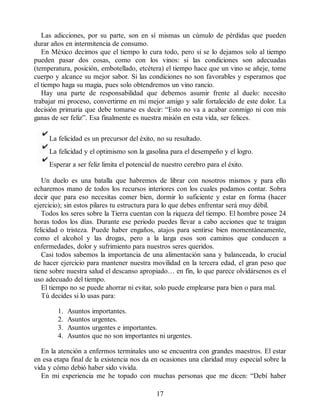 Las adicciones, por su parte, son en sí mismas un cúmulo de pérdidas que pueden
durar años en intermitencia de consumo.
En México decimos que el tiempo lo cura todo, pero si se lo dejamos solo al tiempo
pueden pasar dos cosas, como con los vinos: si las condiciones son adecuadas
(temperatura, posición, embotellado, etcétera) el tiempo hace que un vino se añeje, tome
cuerpo y alcance su mejor sabor. Si las condiciones no son favorables y esperamos que
el tiempo haga su magia, pues solo obtendremos un vino rancio.
Hay una parte de responsabilidad que debemos asumir frente al duelo: necesito
trabajar mi proceso, convertirme en mi mejor amigo y salir fortalecido de este dolor. La
decisión primaria que debe tomarse es decir: “Esto no va a acabar conmigo ni con mis
ganas de ser feliz”. Esa finalmente es nuestra misión en esta vida, ser felices.
La felicidad es un precursor del éxito, no su resultado.
La felicidad y el optimismo son la gasolina para el desempeño y el logro.
Esperar a ser feliz limita el potencial de nuestro cerebro para el éxito.
Un duelo es una batalla que habremos de librar con nosotros mismos y para ello
echaremos mano de todos los recursos interiores con los cuales podamos contar. Sobra
decir que para eso necesitas comer bien, dormir lo suficiente y estar en forma (hacer
ejercicio); sin estos pilares tu estructura para lo que debes enfrentar será muy débil.
Todos los seres sobre la Tierra cuentan con la riqueza del tiempo. El hombre posee 24
horas todos los días. Durante ese periodo puedes llevar a cabo acciones que te traigan
felicidad o tristeza. Puede haber engaños, atajos para sentirse bien momentáneamente,
como el alcohol y las drogas, pero a la larga esos son caminos que conducen a
enfermedades, dolor y sufrimiento para nuestros seres queridos.
Casi todos sabemos la importancia de una alimentación sana y balanceada, lo crucial
de hacer ejercicio para mantener nuestra movilidad en la tercera edad, el gran peso que
tiene sobre nuestra salud el descanso apropiado… en fin, lo que parece olvidársenos es el
uso adecuado del tiempo.
El tiempo no se puede ahorrar ni evitar, solo puede emplearse para bien o para mal.
Tú decides si lo usas para:
1. Asuntos importantes.
2. Asuntos urgentes.
3. Asuntos urgentes e importantes.
4. Asuntos que no son importantes ni urgentes.
En la atención a enfermos terminales uno se encuentra con grandes maestros. El estar
en esa etapa final de la existencia nos da en ocasiones una claridad muy especial sobre la
vida y cómo debió haber sido vivida.
En mi experiencia me he topado con muchas personas que me dicen: “Debí haber
17
 