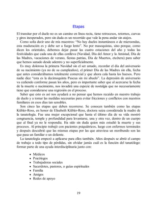 Etapas
El transitar por el duelo no es un camino en línea recta, tiene retrocesos, retornos, curvas
y giros inesperados, pero sin duda es un recorrido que vale la pena andar sin atajos.
Como solía decir uno de mis maestros: “No hay duelos instantáneos o de microondas,
esta maduración es y debe ser a fuego lento”. No por masoquistas, sino porque, como
dicen los orientales, debemos dejar pasar las cuatro estaciones del año y todas las
festividades que cada una de ellas conlleva (Navidad, Día del Amor y la Amistad, Día de
las Madres, vacaciones de verano, fiestas patrias, Día de Muertos, etcétera) para saber
que hemos sanado desde adentro y no superficialmente.
Es muy dolorosa la primera Navidad sin el ser amado, recordar el día del aniversario
de su nacimiento (ya no de su cumpleaños), el primer Día de las Madres sin ella, fecha
que antes considerábamos totalmente comercial y que ahora cala hasta los huesos. Pero
nadie dice “esta es la decimoquinta Pascua sin mi abuelo”. La depresión de aniversario
va cediendo conforme pasan los años, pero es importante saber que al acercarse la fecha
de la muerte o nacimiento, nos invadirá una especie de nostalgia que no necesariamente
tiene que considerarse una regresión en el proceso.
Saber que esto es así nos ayudará a no pensar que hemos recaído en nuestro trabajo
de duelo y a tomar las medidas necesarias para evitar fricciones y conflictos con nuestros
familiares en esos días tan sensibles.
Son cinco las etapas que deben recorrerse. Se conocen también como las etapas
Kübler-Ross, en honor de Elisabeth Kübler-Ross, doctora suiza considerada la madre de
la tanatología. Fue una mujer excepcional que hasta el último día de su vida mostró
congruencia, temple y profundidad para levantarse, una y otra vez, dentro de un cuerpo
que al final ya no le respondía. Ha sido sin duda quien más estudió la muerte y sus
procesos. Al principio trabajó con pacientes psiquiátricos, luego con enfermos terminales
y después descubrió que las mismas etapas por las que atraviesa un moribundo son las
que pasa un familiar o un doliente.
La tanatología empezó a aplicarse para ellos también. Años después se abrió el campo
de trabajo a todo tipo de pérdidas, sin olvidar jamás cuál es la función del tanatólogo:
formar parte de una ayuda interdisciplinaria junto con:
Médicos
Psicólogos
Trabajadoras sociales
Sacerdotes, pastores, o guías espirituales
Familia
Amigos
Redes de apoyo
19
 