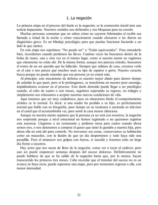 1. La negación
La primera etapa en el proceso del duelo es la negación; es la conmoción inicial ante una
noticia impactante. Nuestros sentidos nos defienden y nos bloquean para no creerlo.
Muchas personas comentan que no saben cómo no cayeron fulminadas al recibir esa
llamada a mitad de la noche o cómo reaccionaron cuando chocaron o les dieron un
diagnóstico grave. Es un blindaje psicológico para que puedas funcionar haciendo a un
lado lo que sientes.
En esta etapa nos repetimos: “No puede ser” o “Están equivocados”. Para entenderlo
bien, recordemos cuando perdemos las llaves. Cuántas veces las buscamos dentro de la
bolsa de mano, una y otra vez en el mismo lugar, como si nuestra mente no registrara
que claramente no están ahí. De la misma forma, aunque nos parezca extraño, buscamos
el rostro de un ser querido que ha fallecido. Siempre que salimos de casa, creemos verlo
en el cine o nos parece que muchos usan su tipo de zapatos o gorra. Nuestro corazón
busca porque no puede entender que esa persona ya no estará más.
Al principio, este mecanismo de defensa es nuestro mejor aliado para darnos tiempo
de asimilar lo que pasó; pero si lo prolongamos, se transforma en nuestro peor enemigo,
impidiéndonos avanzar en el proceso. Este duelo detenido puede llegar a ser patológico
cuando, al cabo de cuatro o seis meses, seguimos esperando su regreso, un milagro o
simplemente nos rehusamos a aceptar nuestras nuevas condiciones de vida.
Aquí tenemos que ser muy cuidadosos, pues en situaciones límite el comportamiento
errático es lo normal. Es decir, si una madre ha perdido a su hijo, es perfectamente
normal que hable con su fotografía, pase tiempo en su recámara o encienda su televisor
en el canal que él acostumbraba ver, para sentir la casa menos silenciosa.
Aunque en nuestra mente sepamos que la persona ya no está con nosotros, la negación
nos sorprende porque a nivel emocional no hemos registrado o no queremos registrar
esta ausencia. Llegamos a un restaurante y pedimos mesa para cuatro cuando ahora
somos tres, o nos detenemos a comprar el queso que tanto le gustaba a nuestra hija, pero
ahora ella no está ahí para comerlo. No movemos sus cosas, conservamos su habitación
como un mausoleo, con la ilusión de que un día despertemos y todo haya sido una
pesadilla. Pero el amanecer nos golpea con fuerza, sí sucedió y tenemos todo un largo
día frente a nosotros.
Hay actos que nos sacan de lleno de la negación, como ver o tocar el cadáver, pero
aun así puede reaparecer semanas después del suceso doloroso. Definitivamente no
puede hablarse de que se ha salido de la negación hasta que, por lo menos, hayan
transcurrido los primeros tres meses. Cabe recordar que el transitar del suceso no es un
avance en línea recta, puede superarse una etapa, pero por momentos regresar a ella, con
menor intensidad.
21
 