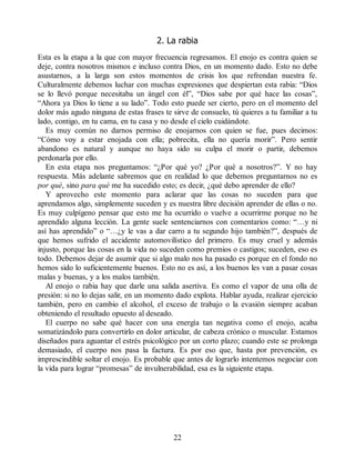 2. La rabia
Esta es la etapa a la que con mayor frecuencia regresamos. El enojo es contra quien se
deje, contra nosotros mismos e incluso contra Dios, en un momento dado. Esto no debe
asustarnos, a la larga son estos momentos de crisis los que refrendan nuestra fe.
Culturalmente debemos luchar con muchas expresiones que despiertan esta rabia: “Dios
se lo llevó porque necesitaba un ángel con él”, “Dios sabe por qué hace las cosas”,
“Ahora ya Dios lo tiene a su lado”. Todo esto puede ser cierto, pero en el momento del
dolor más agudo ninguna de estas frases te sirve de consuelo, tú quieres a tu familiar a tu
lado, contigo, en tu cama, en tu casa y no desde el cielo cuidándote.
Es muy común no darnos permiso de enojarnos con quien se fue, pues decimos:
“Cómo voy a estar enojada con ella; pobrecita, ella no quería morir”. Pero sentir
abandono es natural y aunque no haya sido su culpa el morir o partir, debemos
perdonarla por ello.
En esta etapa nos preguntamos: “¿Por qué yo? ¿Por qué a nosotros?”. Y no hay
respuesta. Más adelante sabremos que en realidad lo que debemos preguntarnos no es
por qué, sino para qué me ha sucedido esto; es decir, ¿qué debo aprender de ello?
Y aprovecho este momento para aclarar que las cosas no suceden para que
aprendamos algo, simplemente suceden y es nuestra libre decisión aprender de ellas o no.
Es muy culpígeno pensar que esto me ha ocurrido o vuelve a ocurrirme porque no he
aprendido alguna lección. La gente suele sentenciarnos con comentarios como: “…y ni
así has aprendido” o “…¿y le vas a dar carro a tu segundo hijo también?”, después de
que hemos sufrido el accidente automovilístico del primero. Es muy cruel y además
injusto, porque las cosas en la vida no suceden como premios o castigos; suceden, eso es
todo. Debemos dejar de asumir que si algo malo nos ha pasado es porque en el fondo no
hemos sido lo suficientemente buenos. Esto no es así, a los buenos les van a pasar cosas
malas y buenas, y a los malos también.
Al enojo o rabia hay que darle una salida asertiva. Es como el vapor de una olla de
presión: si no lo dejas salir, en un momento dado explota. Hablar ayuda, realizar ejercicio
también, pero en cambio el alcohol, el exceso de trabajo o la evasión siempre acaban
obteniendo el resultado opuesto al deseado.
El cuerpo no sabe qué hacer con una energía tan negativa como el enojo, acaba
somatizándolo para convertirlo en dolor articular, de cabeza crónico o muscular. Estamos
diseñados para aguantar el estrés psicológico por un corto plazo; cuando este se prolonga
demasiado, el cuerpo nos pasa la factura. Es por eso que, hasta por prevención, es
imprescindible soltar el enojo. Es probable que antes de lograrlo intentemos negociar con
la vida para lograr “promesas” de invulnerabilidad, esa es la siguiente etapa.
22
 