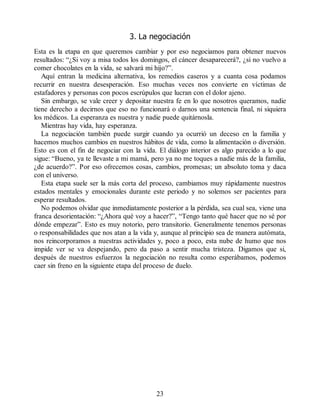 3. La negociación
Esta es la etapa en que queremos cambiar y por eso negociamos para obtener nuevos
resultados: “¿Si voy a misa todos los domingos, el cáncer desaparecerá?, ¿si no vuelvo a
comer chocolates en la vida, se salvará mi hijo?”.
Aquí entran la medicina alternativa, los remedios caseros y a cuanta cosa podamos
recurrir en nuestra desesperación. Eso muchas veces nos convierte en víctimas de
estafadores y personas con pocos escrúpulos que lucran con el dolor ajeno.
Sin embargo, se vale creer y depositar nuestra fe en lo que nosotros queramos, nadie
tiene derecho a decirnos que eso no funcionará o darnos una sentencia final, ni siquiera
los médicos. La esperanza es nuestra y nadie puede quitárnosla.
Mientras hay vida, hay esperanza.
La negociación también puede surgir cuando ya ocurrió un deceso en la familia y
hacemos muchos cambios en nuestros hábitos de vida, como la alimentación o diversión.
Esto es con el fin de negociar con la vida. El diálogo interior es algo parecido a lo que
sigue: “Bueno, ya te llevaste a mi mamá, pero ya no me toques a nadie más de la familia,
¿de acuerdo?”. Por eso ofrecemos cosas, cambios, promesas; un absoluto toma y daca
con el universo.
Esta etapa suele ser la más corta del proceso, cambiamos muy rápidamente nuestros
estados mentales y emocionales durante este periodo y no solemos ser pacientes para
esperar resultados.
No podemos olvidar que inmediatamente posterior a la pérdida, sea cual sea, viene una
franca desorientación: “¿Ahora qué voy a hacer?”, “Tengo tanto qué hacer que no sé por
dónde empezar”. Esto es muy notorio, pero transitorio. Generalmente tenemos personas
o responsabilidades que nos atan a la vida y, aunque al principio sea de manera autómata,
nos reincorporamos a nuestras actividades y, poco a poco, esta nube de humo que nos
impide ver se va despejando, pero da paso a sentir mucha tristeza. Digamos que si,
después de nuestros esfuerzos la negociación no resulta como esperábamos, podemos
caer sin freno en la siguiente etapa del proceso de duelo.
23
 