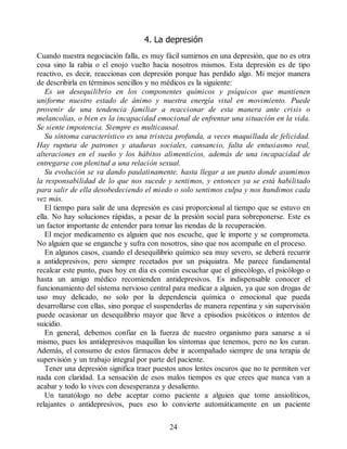 4. La depresión
Cuando nuestra negociación falla, es muy fácil sumirnos en una depresión, que no es otra
cosa sino la rabia o el enojo vuelto hacia nosotros mismos. Esta depresión es de tipo
reactivo, es decir, reaccionas con depresión porque has perdido algo. Mi mejor manera
de describirla en términos sencillos y no médicos es la siguiente:
Es un desequilibrio en los componentes químicos y psíquicos que mantienen
uniforme nuestro estado de ánimo y nuestra energía vital en movimiento. Puede
provenir de una tendencia familiar a reaccionar de esta manera ante crisis o
melancolías, o bien es la incapacidad emocional de enfrentar una situación en la vida.
Se siente impotencia. Siempre es multicausal.
Su síntoma característico es una tristeza profunda, a veces maquillada de felicidad.
Hay ruptura de patrones y ataduras sociales, cansancio, falta de entusiasmo real,
alteraciones en el sueño y los hábitos alimenticios, además de una incapacidad de
entregarse con plenitud a una relación sexual.
Su evolución se va dando paulatinamente, hasta llegar a un punto donde asumimos
la responsabilidad de lo que nos sucede y sentimos, y entonces ya se está habilitado
para salir de ella desobedeciendo el miedo o solo sentimos culpa y nos hundimos cada
vez más.
El tiempo para salir de una depresión es casi proporcional al tiempo que se estuvo en
ella. No hay soluciones rápidas, a pesar de la presión social para sobreponerse. Este es
un factor importante de entender para tomar las riendas de la recuperación.
El mejor medicamento es alguien que nos escuche, que le importe y se comprometa.
No alguien que se enganche y sufra con nosotros, sino que nos acompañe en el proceso.
En algunos casos, cuando el desequilibrio químico sea muy severo, se deberá recurrir
a antidepresivos, pero siempre recetados por un psiquiatra. Me parece fundamental
recalcar este punto, pues hoy en día es común escuchar que el ginecólogo, el psicólogo o
hasta un amigo médico recomienden antidepresivos. Es indispensable conocer el
funcionamiento del sistema nervioso central para medicar a alguien, ya que son drogas de
uso muy delicado, no solo por la dependencia química o emocional que pueda
desarrollarse con ellas, sino porque el suspenderlas de manera repentina y sin supervisión
puede ocasionar un desequilibrio mayor que lleve a episodios psicóticos o intentos de
suicidio.
En general, debemos confiar en la fuerza de nuestro organismo para sanarse a sí
mismo, pues los antidepresivos maquillan los síntomas que tenemos, pero no los curan.
Además, el consumo de estos fármacos debe ir acompañado siempre de una terapia de
supervisión y un trabajo integral por parte del paciente.
Tener una depresión significa traer puestos unos lentes oscuros que no te permiten ver
nada con claridad. La sensación de esos malos tiempos es que crees que nunca van a
acabar y todo lo vives con desesperanza y desaliento.
Un tanatólogo no debe aceptar como paciente a alguien que tome ansiolíticos,
relajantes o antidepresivos, pues eso lo convierte automáticamente en un paciente
24
 