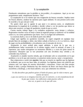 5. La aceptación
Finalmente entendemos que la pérdida es irreversible y la aceptamos. Aquí ya no nos
preguntamos nada, simplemente decimos: “Sea”.
La aceptación no es lo mismo que una resignación de brazos cruzados. Implica tener
los brazos abiertos, analizar las opciones para seguir adelante. Es una postura activa ante
lo ocurrido y lo que está por venir.
No quiere decir que te agrade lo que pasó o te parezca justo, es simplemente
dimensionar la magnitud de la pérdida y decidir voltear a ver las puertas que ahora se
abren ante nosotros, en lugar de quedarnos viendo la que se cerró.
Cuesta mucho trabajo llegar a la verdadera aceptación: toma tiempo y esfuerzo.
Regresamos muchas veces al enojo o hasta la negación porque es doloroso ver la realidad
como es y no como quisiéramos que fuera. Este es el origen del sufrimiento.
La ausencia duele y esa es sin duda la parte más difícil.
Llegar aquí significa no quedarme resentido, no seguir cargando un equipaje muy
pesado lleno de nostalgias y dolor, sino haber soltado el hubiera y el si no hubiera, dejar
de jugar con las probabilidades y de pelearme con el concepto de destino.
Aceptación es tener actitud para seguir adelante, a pesar de lo que sea, y
probablemente haber reconocido en el camino regalos como la amistad, el amor y la
esperanza, que suelen entregarnos en momentos difíciles y a veces de quien menos lo
esperamos; obsequios que se nos presentan con una envoltura muy extraña y un
contenido muy hermoso.
Aceptación es ampliar nuestra mirada, que al principio solo se concentraba en lo que
perdimos y no en lo que aún tenemos; es ponernos metas nuevas, sanar y recuperarnos.
Que empecemos a sentir más nuestra vida que su muerte no significa que las lágrimas
se acabaron, que ya no nos hace falta, al contrario. Las lágrimas nunca son señal de que
estamos mal, son signos de nuestra afectividad y emociones. Llorar está bien porque
limpia el alma y porque finalmente hay dos maneras de llorar: una hacia afuera que me
reconforta y desahoga, y otra hacia adentro, seca, que solamente me enferma.
Un día descubres que pudiste quitar el botón de pausa, que la vida te mueve, que
sonríes de nuevo
y que esa sonrisa no es ninguna traición; por el contrario, es otra manifestación de
la paz que sientes. Los reflectores están puestos sobre ti
otra vez, te guste o no lo que ahí veas.
26
 