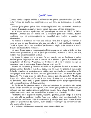 Qué NO hacer
Cuando visites a alguien doliente o enfermo no te quedes demasiado rato. Una visita
corta y alegre es mucho más significativa que dos horas de lamentaciones y miradas
tristes.
Procura que la plática gire en torno a cosas importantes, no a trivialidades. Piensa que
el mundo de esa persona que hoy asistes ha sido trastocado y trátalo con respeto.
No le tengas lástima a alguien que está pasando por un momento difícil. La lástima
inhabilita. Creemos que no cuenta con lo necesario para salir adelante. Seamos
empáticos, pero no menospreciemos su capacidad para resolver y aceptar sus
sentimientos.
No mientas ni minimices las cosas, eso no hace sentir bien a alguien, al contrario, le
enoja ver que se trata banalmente algo que para ella o él está cambiando su mundo.
Decirle a alguien “Todo va a estar bien” es demasiado amplio y nos recuerda la paletita
de dulce en el consultorio pediátrico.
No trates de convencerlo con argumentos lógicos para que no sufra, el dolor no tiene
estructura de pensamiento y eso, al igual que adoctrinar, moralizar o criticar, son solo
barreras para una comunicación asertiva.
No tomes decisiones por la persona. Es muy común que los familiares o amigos
decidan que es mejor que no vea el cadáver de la persona o que se le administre un
tranquilizante al doliente. Pregúntale, no decidas por él o ella y menos en algo tan
importante como la oportunidad de despedirse de su ser querido.
Respeta las decisiones y cambios de ánimo de la persona; invítala a posponer los
grandes cambios durante el periodo de duelo, pero no pases por encima de sus deseos.
Todas las emociones y sentimientos son válidos, pero no todas las acciones deben serlo.
Por ejemplo, si un niño nos dice: “Me cae gordo mi tío Raúl”, no traten de negarlo
diciéndole: “No te cae gordo mi hijito, lo que pasa es que estás cansado”. Al cabo del
tiempo, ni el mismo niño confiará en lo que siente, de tanto que le hemos interpretado
sus emociones. Ahora bien, lo que no debemos permitirle es que porque alguien le caiga
mal, entonces lo empuje o le haga groserías.
No hablen de las personas como si ellas no estuvieran ahí presentes, eso sucede
mucho con los enfermos en los hospitales. Ellos son los protagonistas de esta historia, no
los hagan a un lado o actúen como si ya hubieran muerto. Darle calidad de vida y muerte
a alguien es tratarlo como vivo hasta el último segundo de su existencia.
Finalmente, no se alejen del enfermo, tóquenlo, quiéranlo, pasen tiempo a su lado y
vean más allá de cualquier cambio físico que pudiera estar experimentando. Las
enfermedades a veces son como la adolescencia y hay que saber ver a través de ellas.
Debajo de esa máscara de “fealdad, malos modos y desarreglo” se encuentra nuestro
niño amado, el de siempre.
Si el enfermo o doliente eres tú mismo, las recomendaciones son:
29
 
