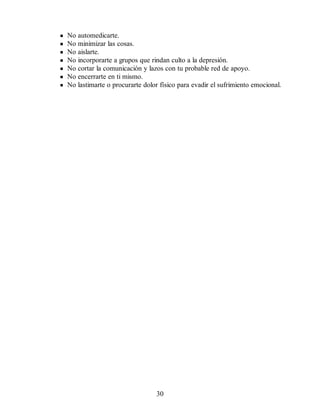 No automedicarte.
No minimizar las cosas.
No aislarte.
No incorporarte a grupos que rindan culto a la depresión.
No cortar la comunicación y lazos con tu probable red de apoyo.
No encerrarte en ti mismo.
No lastimarte o procurarte dolor físico para evadir el sufrimiento emocional.
30
 