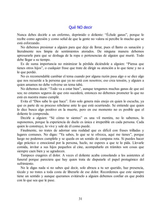 Qué NO decir
Nunca debes decirle a un enfermo, deprimido o doliente: “Échale ganas”, porque lo
recibe como agresión y como señal de que la gente no valora ni percibe lo mucho que se
está esforzando.
No debemos presionar a alguien para que deje de llorar, pues el llanto es sanación y
literalmente nos limpia de sentimientos atorados. De ninguna manera debemos
apresurarlo para que se deshaga de la ropa o pertenencias de alguien que murió. Todo
debe llegar a su tiempo.
Es de suma importancia no minimizar la pérdida diciéndole a alguien: “Piensa que
tienes otros hijos”, o cualquier frase que trate de dirigir su atención a lo que tiene y no a
lo que perdió.
No es recomendable cambiar el tema cuando por alguna razón pasa algo o se dice algo
que nos recuerde a la persona que ya no está con nosotros; eso crea tensión, y alguien a
quien amamos no debe volverse un tema tabú.
No debemos decir: “Todo va a estar bien”, aunque tengamos muchas ganas de que así
sea; no estamos seguros de que esto sucederá, entonces no debemos prometer lo que no
está en nuestra mano cumplir.
Evita el “Dios sabe lo que hace”. Esto solo genera más enojo en quien lo escucha, ya
que es parte de su proceso rebelarse ante lo que está ocurriendo. Se entiende que quien
lo dice busca algo positivo en la muerte, pero en ese momento no es posible que el
doliente lo comprenda.
Decirle a alguien: “Sé cómo te sientes” es una vil mentira, no lo sabemos, lo
suponemos, porque la experiencia de duelo es única e irrepetible en cada persona. Cada
quien lo construye, lo vive y sale de él como puede.
Finalmente, no trates de adornar una realidad que es difícil con frases trilladas y
lugares comunes. No digas: “Ya sabes, lo que se te ofrezca, aquí me tienes”, porque
luego no podemos cumplirlo y se queda en un sonido de campana rota. Si puedes hacer
algo práctico o emocional por la persona, hazlo, no esperes a que te lo pida. Llevarle
comida, invitar a sus hijos pequeños al cine, acompañarlo en trámites son cosas que
siempre caen bien y se agradecen.
Tampoco exageres el dolor. A veces el doliente acaba consolando a los asistentes al
funeral porque pareciera que hay quien trata de disputarle el papel protagónico del
sufrimiento.
No le digas nada si no sabes qué decir, solo abraza a tu ser querido, haz presencia,
tócalo y no trates a toda costa de liberarlo de ese dolor. Recordemos que este siempre
tiene un sentido y aunque queramos evitárselo a alguien debemos confiar en que podrá
con lo que sea que le pase.
31
 